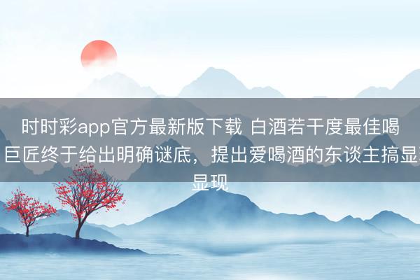 时时彩app官方最新版下载 白酒若干度最佳喝?巨匠终于给出明确谜底,提出爱喝酒的东谈主搞显现
