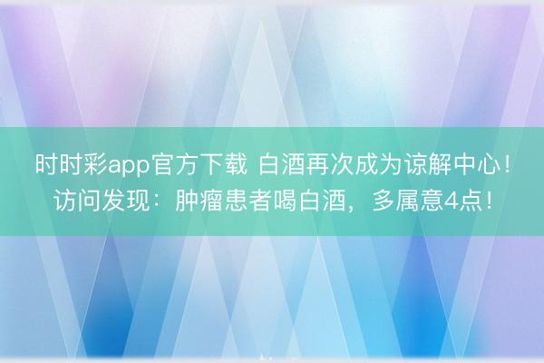 时时彩app官方下载 白酒再次成为谅解中心！访问发现：肿瘤患者喝白酒，多属意4点！