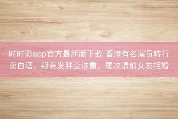 时时彩app官方最新版下载 香港有名演员转行卖白酒，躯壳发胖变浓重，屡次遭前女友拒婚