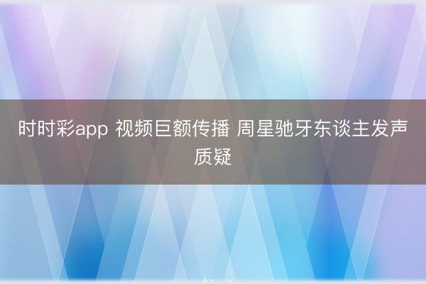 时时彩app 视频巨额传播 周星驰牙东谈主发声质疑