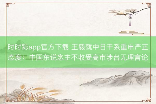 时时彩app官方下载 王毅就中日干系重申严正态度：中国东说念主不收受高市涉台无理言论