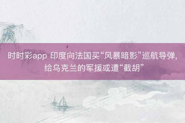 时时彩app 印度向法国买“风暴暗影”巡航导弹, 给乌克兰的军援或遭“截胡”