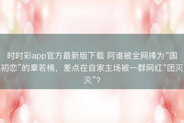 时时彩app官方最新版下载 阿谁被全网捧为“国民初恋”的章若楠，差点在自家主场被一群网红“团灭”？