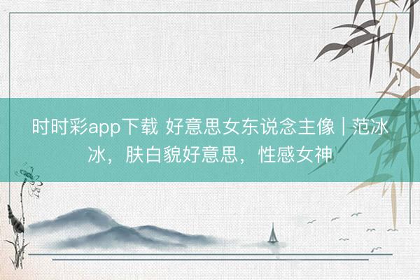 时时彩app下载 好意思女东说念主像 | 范冰冰，肤白貌好意思，性感女神