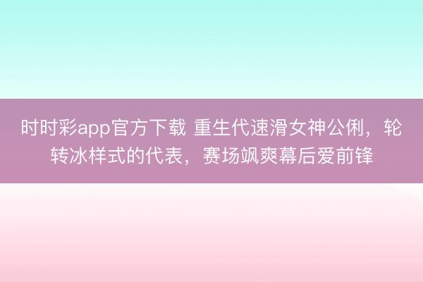 时时彩app官方下载 重生代速滑女神公俐，轮转冰样式的代表，赛场飒爽幕后爱前锋