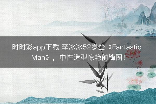 时时彩app下载 李冰冰52岁登《Fantastic Man》，中性造型惊艳前锋圈！