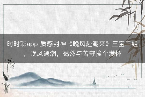 时时彩app 质感封神《晚风赴潮来》三宝二姐,晚风遇潮,蔼然与苦守撞个满怀
