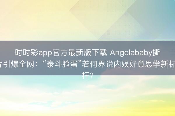 时时彩app官方最新版下载 Angelababy撕拉片引爆全网:“泰斗脸蛋”若何界说内娱好意思学新标杆?