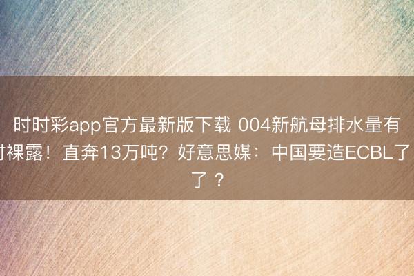 时时彩app官方最新版下载 004新航母排水量有时裸露!直奔13万吨?好意思媒:中国要造ECBL了 ?