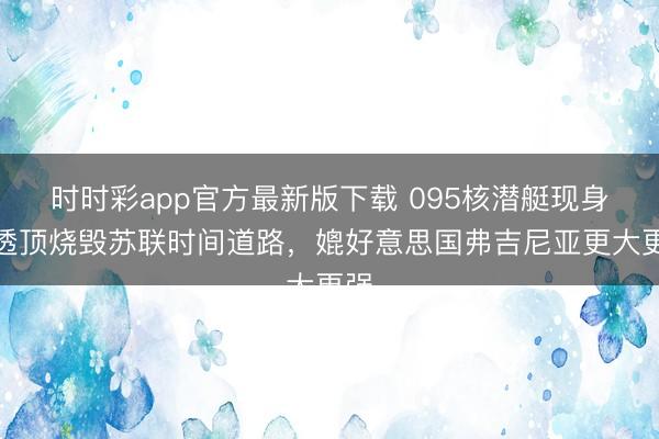 时时彩app官方最新版下载 095核潜艇现身,透顶烧毁苏联时间道路,媲好意思国弗吉尼亚更大更强