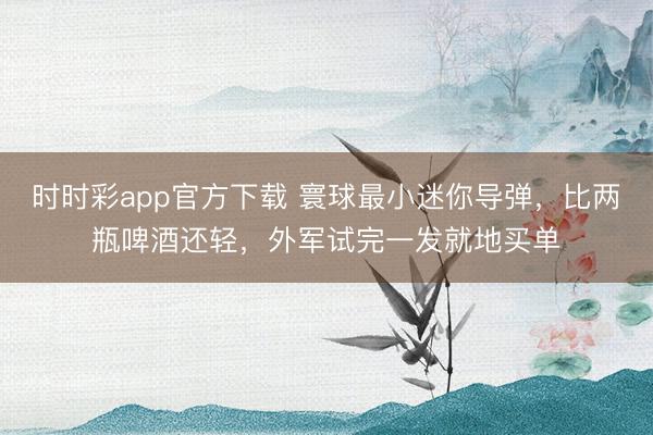 时时彩app官方下载 寰球最小迷你导弹,比两瓶啤酒还轻,外军试完一发就地买单