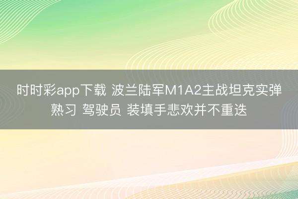 时时彩app下载 波兰陆军M1A2主战坦克实弹熟习 驾驶员 装填手悲欢并不重迭