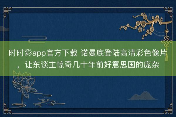 时时彩app官方下载 诺曼底登陆高清彩色像片，让东谈主惊奇几十年前好意思国的庞杂