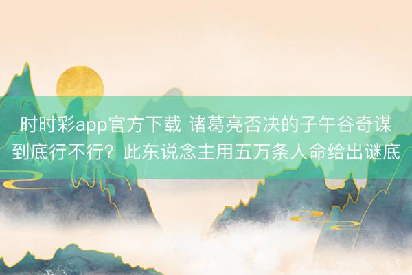时时彩app官方下载 诸葛亮否决的子午谷奇谋到底行不行?此东说念主用五万条人命给出谜底