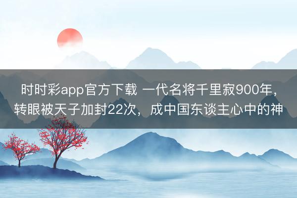 时时彩app官方下载 一代名将千里寂900年，转眼被天子加封22次，成中国东谈主心中的神
