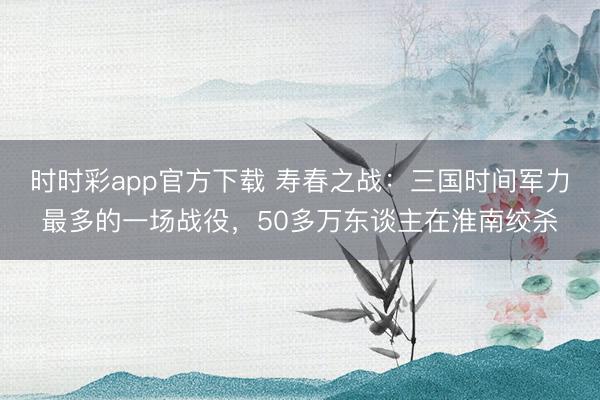 时时彩app官方下载 寿春之战：三国时间军力最多的一场战役，50多万东谈主在淮南绞杀