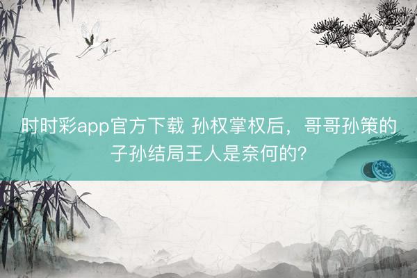 时时彩app官方下载 孙权掌权后，哥哥孙策的子孙结局王人是奈何的？