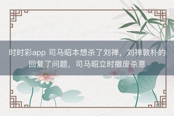时时彩app 司马昭本想杀了刘禅，刘禅敦朴的回复了问题，司马昭立时撤废杀意
