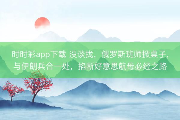 时时彩app下载 没谈拢,俄罗斯班师掀桌子,与伊朗兵合一处,掐断好意思航母必经之路