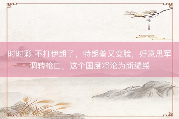 时时彩 不打伊朗了，特朗普又变脸，好意思军调转枪口，这个国度将沦为新缱绻