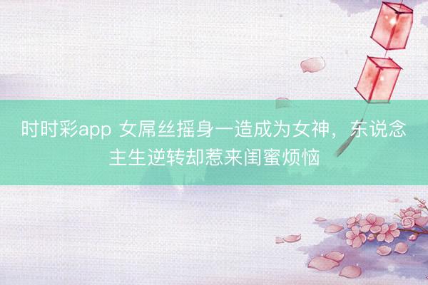 时时彩app 女屌丝摇身一造成为女神，东说念主生逆转却惹来闺蜜烦恼