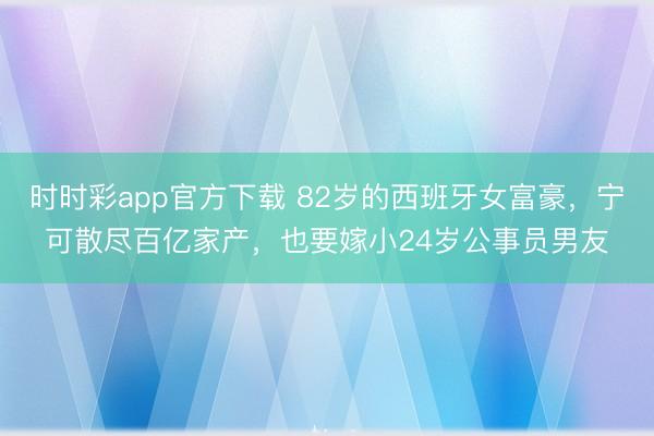 时时彩app官方下载 82岁的西班牙女富豪，宁可散尽百亿家产，也要嫁小24岁公事员男友