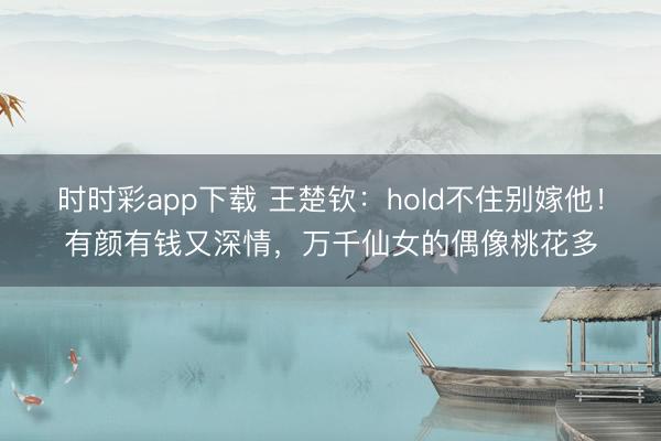 时时彩app下载 王楚钦:hold不住别嫁他!有颜有钱又深情,万千仙女的偶像桃花多