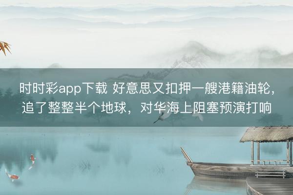 时时彩app下载 好意思又扣押一艘港籍油轮，追了整整半个地球，对华海上阻塞预演打响