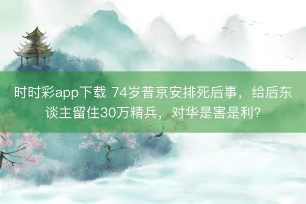 时时彩app下载 74岁普京安排死后事,给后东谈主留住30万精兵,对华是害是利?