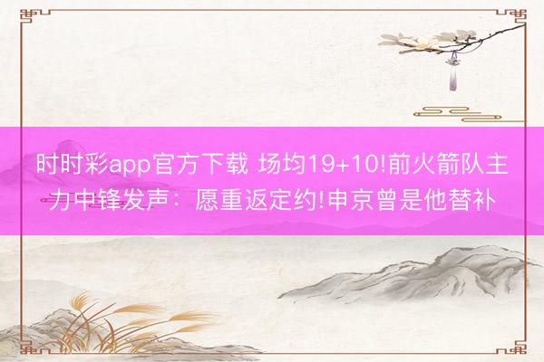 时时彩app官方下载 场均19+10!前火箭队主力中锋发声:愿重返定约!申京曾是他替补