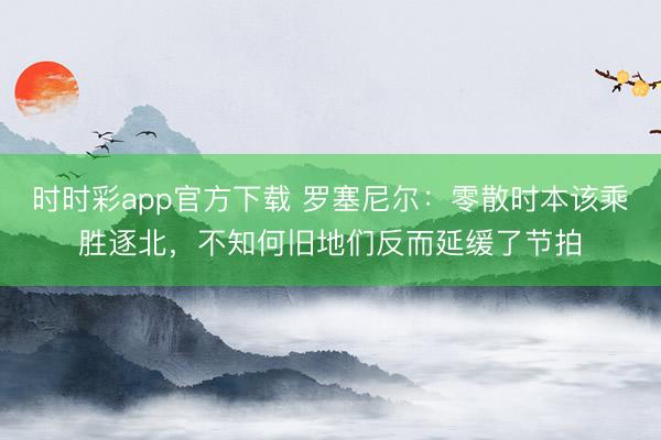 时时彩app官方下载 罗塞尼尔:零散时本该乘胜逐北,不知何旧地们反而延缓了节拍