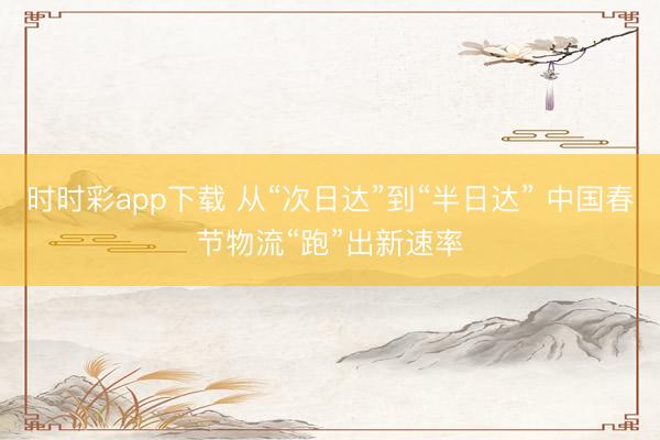 时时彩app下载 从“次日达”到“半日达” 中国春节物流“跑”出新速率