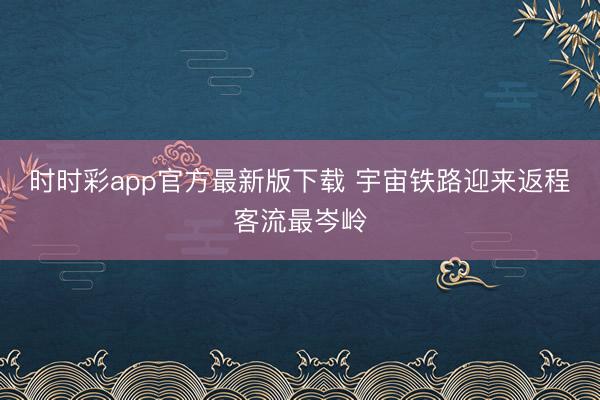 时时彩app官方最新版下载 宇宙铁路迎来返程客流最岑岭