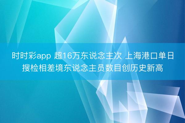 时时彩app 超16万东说念主次 上海港口单日搜检相差境东说念主员数目创历史新高
