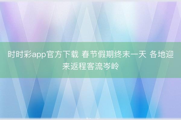 时时彩app官方下载 春节假期终末一天 各地迎来返程客流岑岭