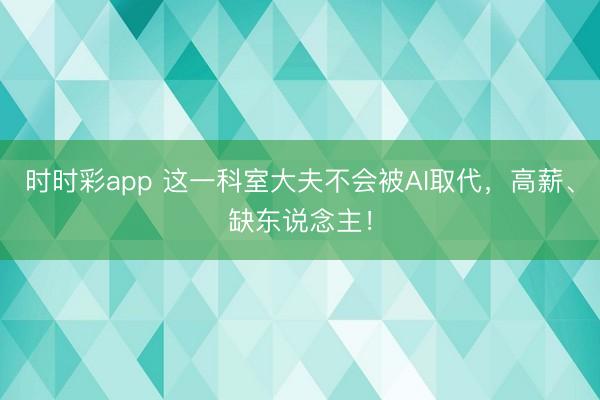 时时彩app 这一科室大夫不会被AI取代,高薪、缺东说念主!