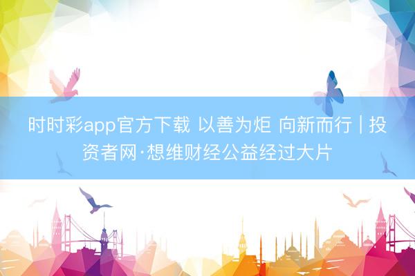 时时彩app官方下载 以善为炬 向新而行 | 投资者网·想维财经公益经过大片