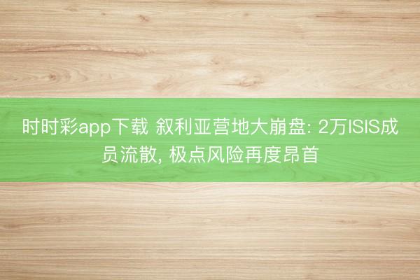 时时彩app下载 叙利亚营地大崩盘: 2万ISIS成员流散, 极点风险再度昂首
