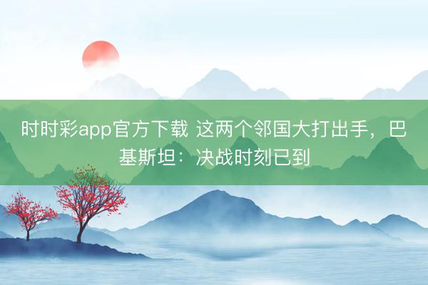 时时彩app官方下载 这两个邻国大打出手,巴基斯坦:决战时刻已到