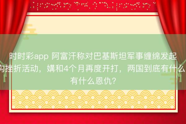 时时彩app 阿富汗称对巴基斯坦军事缠绵发起大鸿沟挫折活动,媾和4个月再度开打,两国到底有什么恩仇?