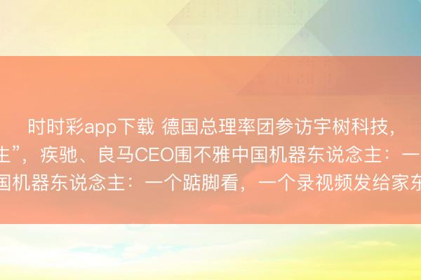 时时彩app下载 德国总理率团参访宇树科技,德企高管说“老诚变学生”,疾驰、良马CEO围不雅中国机器东说念主:一个踮脚看,一个录视频发给家东说念主