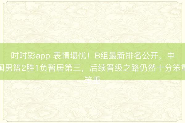 时时彩app 表情堪忧!B组最新排名公开,中国男篮2胜1负暂居第三,后续晋级之路仍然十分笨重