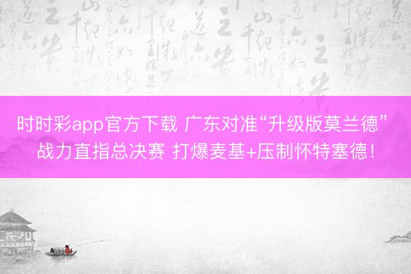 时时彩app官方下载 广东对准“升级版莫兰德” 战力直指总决赛 打爆麦基+压制怀特塞德！