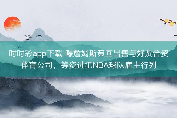 时时彩app下载 曝詹姆斯策画出售与好友合资体育公司,筹资进犯NBA球队雇主行列