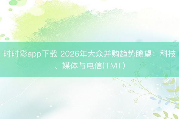时时彩app下载 2026年大众并购趋势瞻望:科技、媒体与电信(TMT)