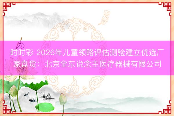 时时彩 2026年儿童领略评估测验建立优选厂家盘货:北京全东说念主医疗器械有限公司