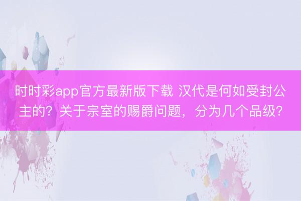 时时彩app官方最新版下载 汉代是何如受封公主的？关于宗室的赐爵问题，分为几个品级？