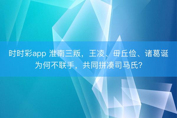 时时彩app 淮南三叛，王凌、毌丘俭、诸葛诞为何不联手，共同拼凑司马氏？
