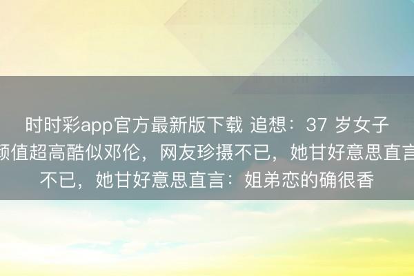 时时彩app官方最新版下载 追想：37 岁女子晒小 12 岁老公，颜值超高酷似邓伦，网友珍摄不已，她甘好意思直言：姐弟恋的确很香