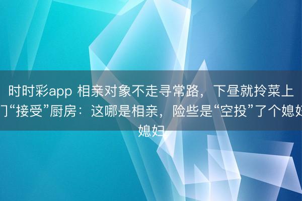 时时彩app 相亲对象不走寻常路，下昼就拎菜上门“接受”厨房：这哪是相亲，险些是“空投”了个媳妇
